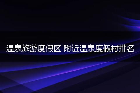 温泉旅游度假区 附近温泉度假村排名