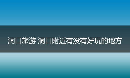 洞口旅游 洞口附近有没有好玩的地方