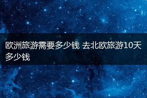 欧洲旅游需要多少钱 去北欧旅游10天多少钱