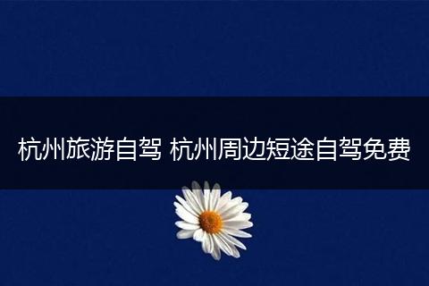 杭州旅游自驾 杭州周边短途自驾免费