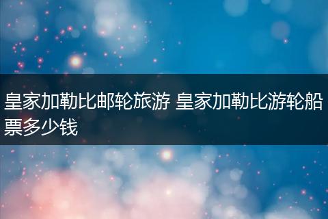 皇家加勒比邮轮旅游 皇家加勒比游轮船票多少钱