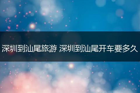 深圳到汕尾旅游 深圳到汕尾开车要多久