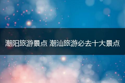 潮阳旅游景点 潮汕旅游必去十大景点