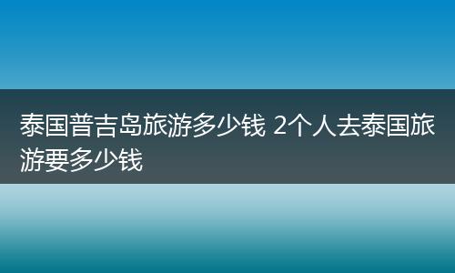 泰国普吉岛旅游多少钱 2个人去泰国旅游要多少钱