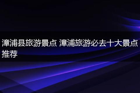 漳浦县旅游景点 漳浦旅游必去十大景点推荐