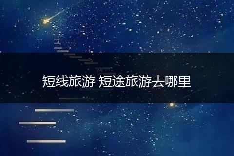 短线旅游 短途旅游去哪里