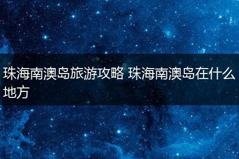 珠海南澳岛旅游攻略 珠海南澳岛在什么地方