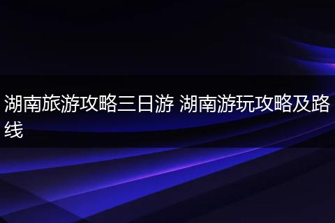 湖南旅游攻略三日游 湖南游玩攻略及路线