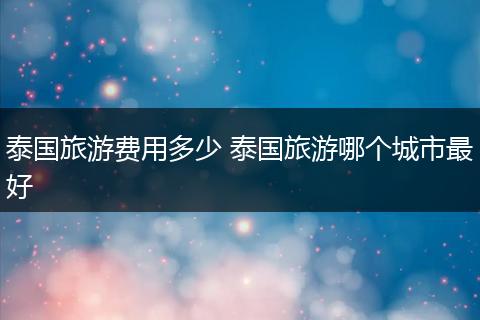 泰国旅游费用多少 泰国旅游哪个城市最好