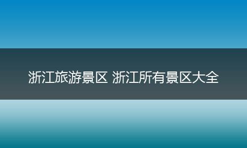浙江旅游景区 浙江所有景区大全