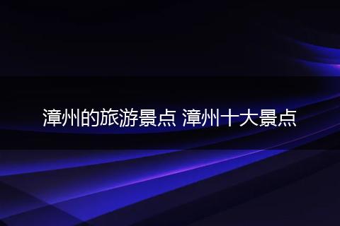 漳州的旅游景点 漳州十大景点