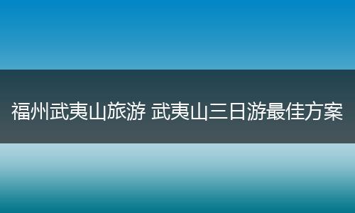 福州武夷山旅游 武夷山三日游最佳方案