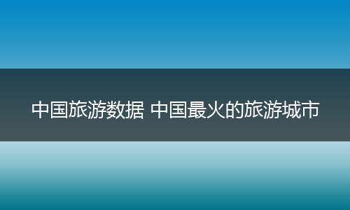 中国旅游数据 中国最火的旅游城市