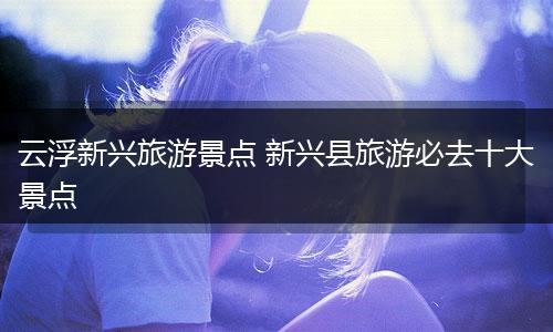 云浮新兴旅游景点 新兴县旅游必去十大景点
