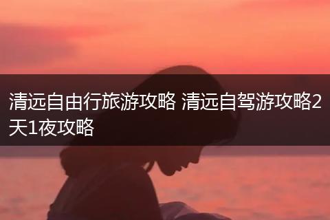 清远自由行旅游攻略 清远自驾游攻略2天1夜攻略