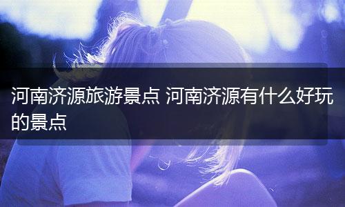河南济源旅游景点 河南济源有什么好玩的景点