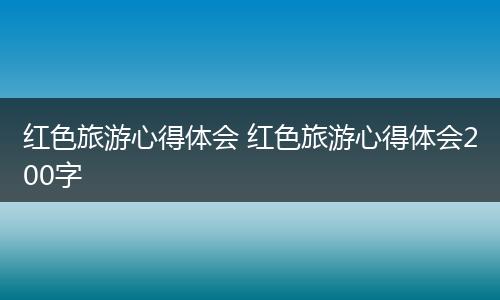 红色旅游心得体会 红色旅游心得体会200字