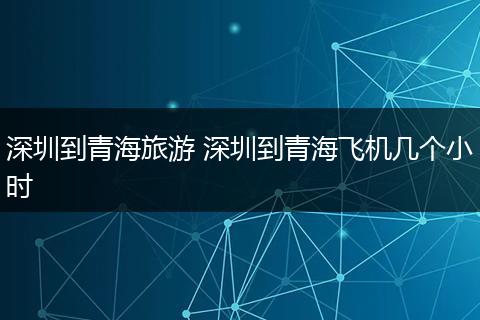 深圳到青海旅游 深圳到青海飞机几个小时
