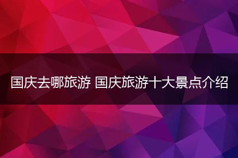 国庆去哪旅游 国庆旅游十大景点介绍