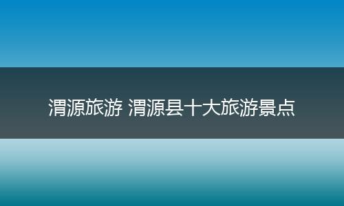 渭源旅游 渭源县十大旅游景点