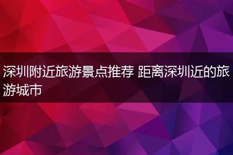 深圳附近旅游景点推荐 距离深圳近的旅游城市