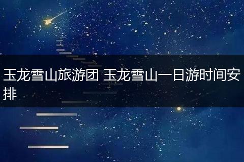 玉龙雪山旅游团 玉龙雪山一日游时间安排