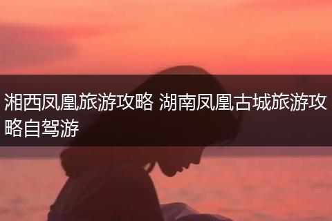湘西凤凰旅游攻略 湖南凤凰古城旅游攻略自驾游