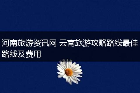 河南旅游资讯网 云南旅游攻略路线最佳路线及费用