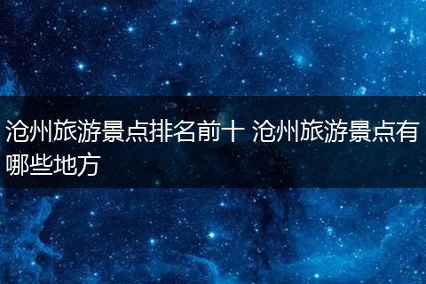 沧州旅游景点排名前十 沧州旅游景点有哪些地方