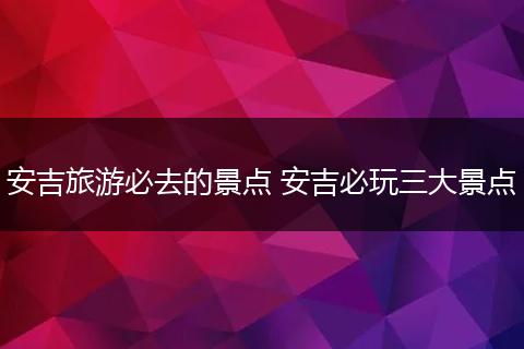 安吉旅游必去的景点 安吉必玩三大景点
