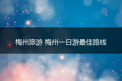 梅州旅游 梅州一日游最佳路线