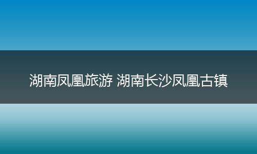 湖南凤凰旅游 湖南长沙凤凰古镇