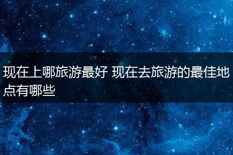现在上哪旅游最好 现在去旅游的最佳地点有哪些