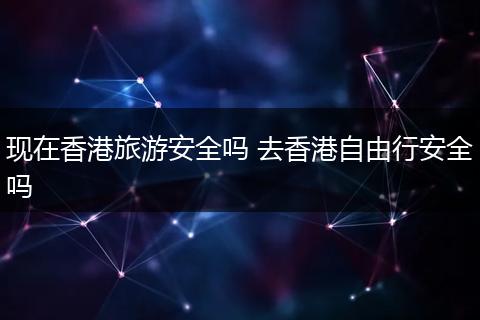 现在香港旅游安全吗 去香港自由行安全吗