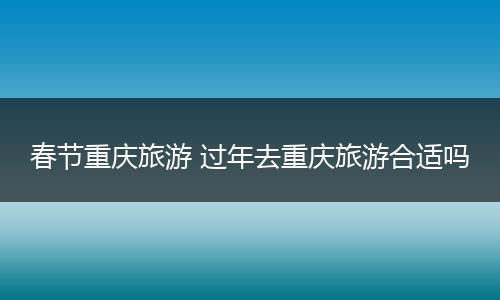 春节重庆旅游 过年去重庆旅游合适吗