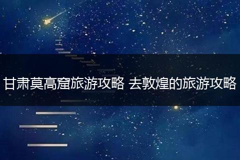 甘肃莫高窟旅游攻略 去敦煌的旅游攻略