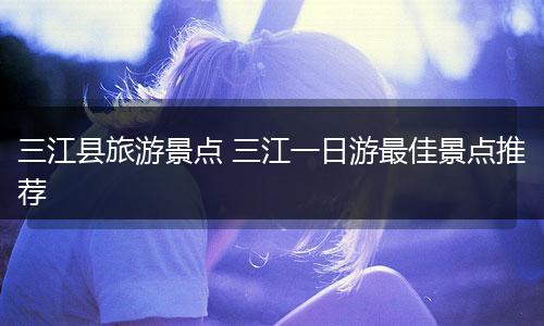三江县旅游景点 三江一日游最佳景点推荐