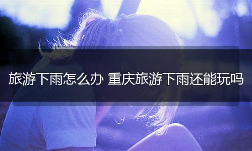 旅游下雨怎么办 重庆旅游下雨还能玩吗