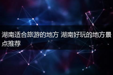 湖南适合旅游的地方 湖南好玩的地方景点推荐