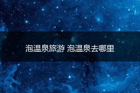 泡温泉旅游 泡温泉去哪里