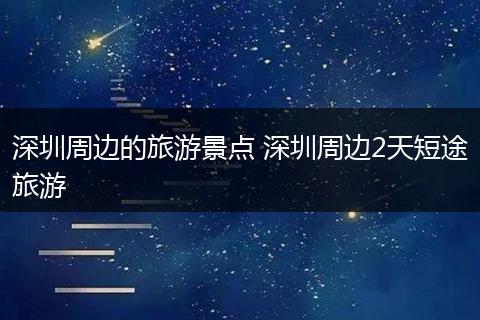 深圳周边的旅游景点 深圳周边2天短途旅游