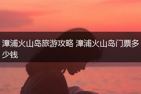 漳浦火山岛旅游攻略 漳浦火山岛门票多少钱