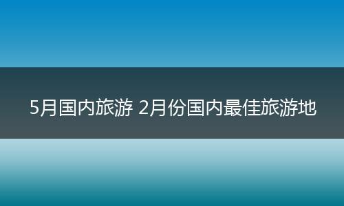 5月国内旅游 2月份国内最佳旅游地