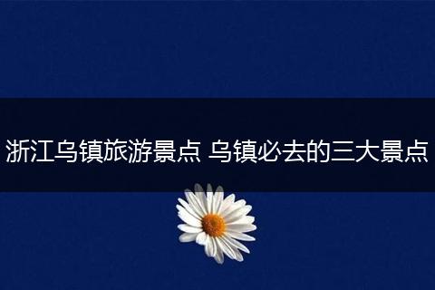 浙江乌镇旅游景点 乌镇必去的三大景点