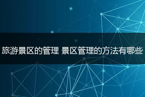 旅游景区的管理 景区管理的方法有哪些