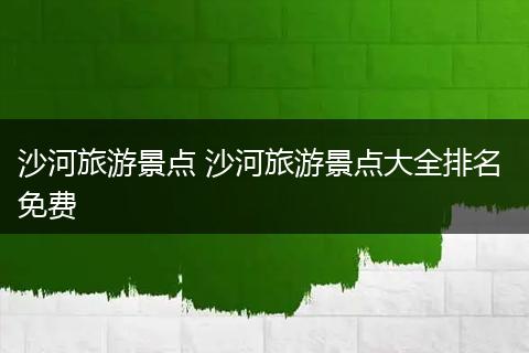 沙河旅游景点 沙河旅游景点大全排名 免费