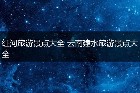 红河旅游景点大全 云南建水旅游景点大全