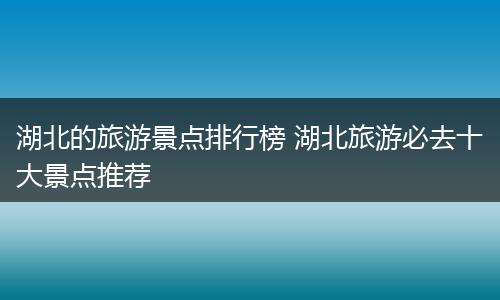 湖北的旅游景点排行榜 湖北旅游必去十大景点推荐