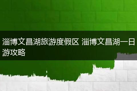 淄博文昌湖旅游度假区 淄博文昌湖一日游攻略