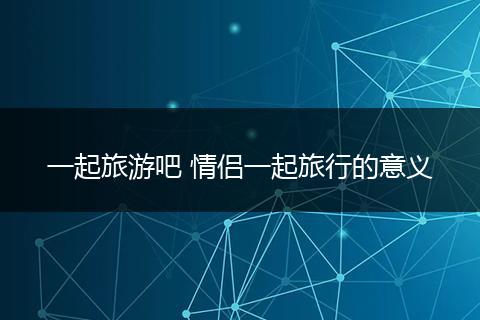 一起旅游吧 情侣一起旅行的意义